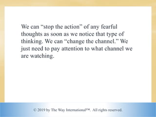 © 2019 by The Way International™. All rights reserved.
We can “stop the action” of any fearful
thoughts as soon as we notice that type of
thinking. We can “change the channel.” We
just need to pay attention to what channel we
are watching.
 