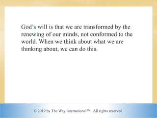 © 2019 by The Way International™. All rights reserved.
God’s will is that we are transformed by the
renewing of our minds, not conformed to the
world. When we think about what we are
thinking about, we can do this.
 