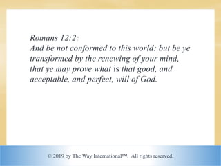 © 2019 by The Way International™. All rights reserved.
Romans 12:2:
And be not conformed to this world: but be ye
transformed by the renewing of your mind,
that ye may prove what is that good, and
acceptable, and perfect, will of God.
 