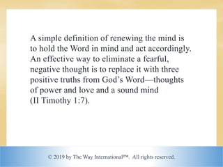 © 2019 by The Way International™. All rights reserved.
A simple definition of renewing the mind is
to hold the Word in mind and act accordingly.
An effective way to eliminate a fearful,
negative thought is to replace it with three
positive truths from God’s Word—thoughts
of power and love and a sound mind
(II Timothy 1:7).
 