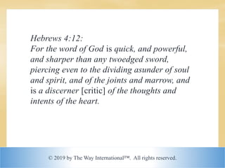 © 2019 by The Way International™. All rights reserved.
Hebrews 4:12:
For the word of God is quick, and powerful,
and sharper than any twoedged sword,
piercing even to the dividing asunder of soul
and spirit, and of the joints and marrow, and
is a discerner [critic] of the thoughts and
intents of the heart.
 