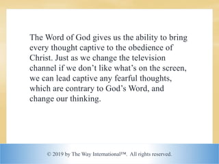 © 2019 by The Way International™. All rights reserved.
The Word of God gives us the ability to bring
every thought captive to the obedience of
Christ. Just as we change the television
channel if we don’t like what’s on the screen,
we can lead captive any fearful thoughts,
which are contrary to God’s Word, and
change our thinking.
 