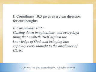 © 2019 by The Way International™. All rights reserved.
II Corinthians 10:5 gives us a clear direction
for our thoughts.
II Corinthians 10:5:
Casting down imaginations, and every high
thing that exalteth itself against the
knowledge of God, and bringing into
captivity every thought to the obedience of
Christ.
 