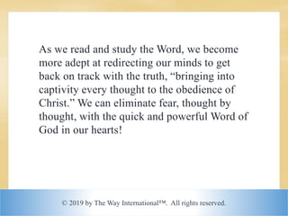 © 2019 by The Way International™. All rights reserved.
As we read and study the Word, we become
more adept at redirecting our minds to get
back on track with the truth, “bringing into
captivity every thought to the obedience of
Christ.” We can eliminate fear, thought by
thought, with the quick and powerful Word of
God in our hearts!
 