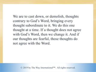 © 2019 by The Way International™. All rights reserved.
We are to cast down, or demolish, thoughts
contrary to God’s Word, bringing every
thought subordinate to it. We do this one
thought at a time. If a thought does not agree
with God’s Word, then we change it. And if
our thoughts are fearful, those thoughts do
not agree with the Word.
 