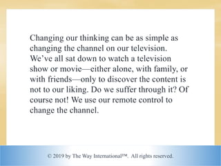© 2019 by The Way International™. All rights reserved.
Changing our thinking can be as simple as
changing the channel on our television.
We’ve all sat down to watch a television
show or movie—either alone, with family, or
with friends—only to discover the content is
not to our liking. Do we suffer through it? Of
course not! We use our remote control to
change the channel.
 