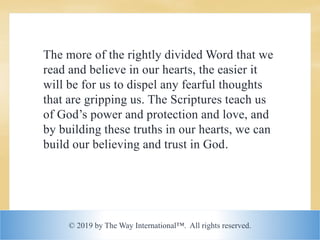 © 2019 by The Way International™. All rights reserved.
The more of the rightly divided Word that we
read and believe in our hearts, the easier it
will be for us to dispel any fearful thoughts
that are gripping us. The Scriptures teach us
of God’s power and protection and love, and
by building these truths in our hearts, we can
build our believing and trust in God.
 