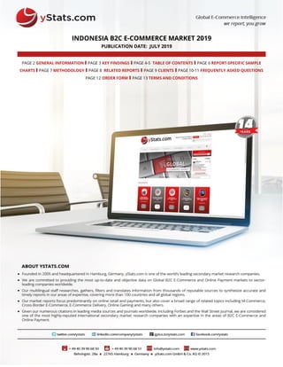 INDONESIA B2C E-COMMERCE MARKET 2019
PUBLICATION DATE: JULY 2019
PAGE 2 GENERAL INFORMATION I PAGE 3 KEY FINDINGS I PAGE 4-5 TABLE OF CONTENTS I PAGE 6 REPORT-SPECIFIC SAMPLE
CHARTS I PAGE 7 METHODOLOGY I PAGE 8 RELATED REPORTS I PAGE 9 CLIENTS I PAGE 10-11 FREQUENTLY ASKED QUESTIONS
PAGE 12 ORDER FORM I PAGE 13 TERMS AND CONDITIONS
 