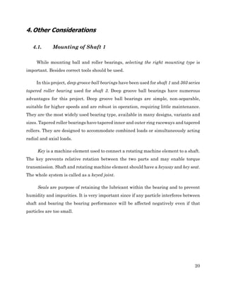20
4.Other Considerations
4.1. Mounting of Shaft 1
While mounting ball and roller bearings, selecting the right mounting type is
important. Besides correct tools should be used.
In this project, deep groove ball bearings have been used for shaft 1 and 303 series
tapered roller bearing used for shaft 3. Deep groove ball bearings have numerous
advantages for this project. Deep groove ball bearings are simple, non-separable,
suitable for higher speeds and are robust in operation, requiring little maintenance.
They are the most widely used bearing type, available in many designs, variants and
sizes. Tapered roller bearings have tapered inner and outer ring raceways and tapered
rollers. They are designed to accommodate combined loads or simultaneously acting
radial and axial loads.
Key is a machine element used to connect a rotating machine element to a shaft.
The key prevents relative rotation between the two parts and may enable torque
transmission. Shaft and rotating machine element should have a keyway and key seat.
The whole system is called as a keyed joint.
Seals are purpose of retaining the lubricant within the bearing and to prevent
humidity and impurities. It is very important since if any particle interferes between
shaft and bearing the bearing performance will be affected negatively even if that
particles are too small.
 