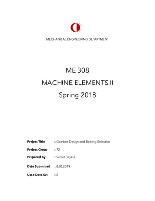 MECHANICAL ENGINEERING DEPARTMENT
ME 308
MACHINE ELEMENTS II
Spring 2018
Project Title : Gearbox Design and Bearing Selection
Project Group : 72
Prepared by : Samet Baykul
Date Submitted : 8.05.2019
Used Data Set : 2
 