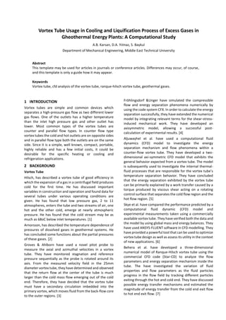 Vortex Tube Usage in Cooling and Liquification Process of Excess Gases in
Gheothermal Energy Plants: A Computational Study
A.B. Karsan, D.A. Yılmaz, S. Baykul
Department of Mechanical Engineering, Middle East Technical University
Abstract
This template may be used for articles in journals or conference articles. Differences may occur, of course,
and this template is only a guide how it may appear.
Keywords
Vortex tube, cfd analysis of the vortex tube, ranque-hilsch vortex tube, geothermal gases.
1 INTRODUCTION
Vortex tubes are simple and common devices which
separates a high-pressure gas flow as two different lower
gas flows. One of the outlets has a higher temperature
than the inlet high pressure gas and other outlet has
lower. Most common types of the vortex tubes are
counter and parallel flow types. In counter flow type
vortex tubes the cold and hot outlets are on opposite sides
and in parallel flow type both the outlets are on the same
side. Since it is a simple, well known, compact, portable,
highly reliable and has a few initial costs, it could be
desirable for the specific heating or cooling and
refrigeration applications.
2 BACKGROUND
Vortex Tube
Hilsch, has described a vortex tube of good efficiency in
which the expansion of a gas in a centrifugal field produces
cold for the first time. He has discussed important
variables in construction and operation and found data for
several tubes under various operating conditions are
given. He has found that low pressure gas, 2 to 11
atmospheres, enters the tube and two streams of air, one
hot and the other cold, emerge at nearly atmospheric
pressure. He has found that the cold stream may be as
much as 68oC below inlet temperatures. [1]
Arnorsson, has described the temperature dependence of
pressures of dissolved gases in geothermal systems. He
has concluded some functions about the partial pressures
of these gases. [2]
Groves & Ahlborn have used a novel pitot probe to
measure the axial and azimuthal velocities in a vortex
tube. They have monitored stagnation and reference
pressure sequentially as the probe is rotated around its
axis. From the measured velocity field in the 25mm
diameter vortex tube, they have determined and observed
that the return flow at the center of the tube is much
larger than the cold mass flow emerging out of the cold
end. Therefore, they have decided that the vortex tube
must have a secondary circulation imbedded into the
primary vortex, which moves fluid from the back-flow core
to the outer regions. [3]
Fröhlingsdorf &Unger have simulated the compressible
flow and energy separation phenomena numerically by
using the code system CFX. In order to calculate the energy
separation successfully, they have extended the numerical
model by integrating relevant terms for the shear-stress-
induced mechanical work. They have developed an
axisymmetric model, allowing a successful post-
calculation of experimental results. [4]
Aljuwayhel et al. have used a computational fluid
dynamics (CFD) model to investigate the energy
separation mechanism and flow phenomena within a
counter-flow vortex tube. They have developed a two-
dimensional axi-symmetric CFD model that exhibits the
general behavior expected from a vortex tube. The model
is subsequently used to investigate the internal thermal-
fluid processes that are responsible for the vortex tube’s
temperature separation behavior. They have concluded
that the energy separation exhibited by the vortex tube
can be primarily explained by a work transfer caused by a
torque produced by viscous shear acting on a rotating
control surface that separates the cold flow region and the
hot flow region. [5]
Skye et al. have compared the performance predicted by a
computational fluid dynamic (CFD) model and
experimental measurements taken using a commercially
available vortex tube. They have verified both the data and
the model by using global mass and energy balances. They
have used ANSYS-FLUENT software in CFD modelling. They
have provided a powerful tool that can be used to optimize
vortex tube design as well as assess its utility in the context
of new applications. [6]
Behera et al. have developed a three-dimensional
numerical model of Ranque-Hilsch vortex tube using the
commercial CFD code (Star-CD) to analyze the flow
parameters and energy separation mechanism inside the
tube. The have investigated the variation of fluid
properties and flow parameters as the fluid particles
progress in the flow field by tracking different particles
exiting through the hot and cold end. They have discussed
possible energy transfer mechanisms and estimated the
magnitude of energy transfer from the cold end exit flow
to hot end exit flow. [7]
 