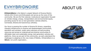 EVHybridNoire is the Nation's Largest Network of Diverse Electric
Vehicle (EV) Drivers and Enthusiasts and serves as the voice of this
community. We are the first national, multicultural organization focused
on climate change, energy, transportation and environmental equity,
providing access for all, to next generation vehicles [Electric,
Connected, Shared and Autonomous vehicles].
Our focus is growing the number of diverse EV drivers, expanding
charging infrastructure to diverse and disadvantaged communities,
education and outreach, public policy advocacy as well providing
resources and access to underserved and diverse communities to
affordable clean and sustainable energy next generation vehicles and
platforms. Since we are part of this community, we well understand the
challenges to adapting to this new mode of Mobility. EVHybridNoire is a
501c3, non profit organization..
ABOUT US
EVHybridNoire.com
 