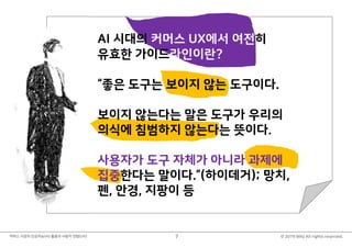 © 2019 Billy All rights reserved.커머스 시장의 인공지능(AI) 활용과 사용자 경험(UX) 7
불금 때 뭐하셨어요?
저는 저녁 11시 즈음에
아시는 분에게 다음과 같은
질문을 받고 있었습니다.
“치매환자를 위해서 인공지능이
무엇을 할 수 있을까요?”
AI 시대의 커머스 UX에서 여전히
유효한 가이드라인이란?
“좋은 도구는 보이지 않는 도구이다.
보이지 않는다는 말은 도구가 우리의
의식에 침범하지 않는다는 뜻이다.
사용자가 도구 자체가 아니라 과제에
집중한다는 말이다.”(하이데거); 망치,
펜, 안경, 지팡이 등
 