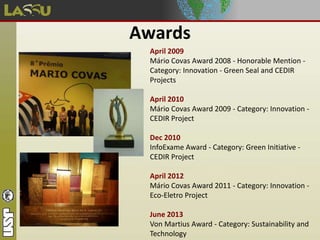 Awards
April 2009
Mário Covas Award 2008 - Honorable Mention -
Category: Innovation - Green Seal and CEDIR
Projects
April 2010
Mário Covas Award 2009 - Category: Innovation -
CEDIR Project
Dec 2010
InfoExame Award - Category: Green Initiative -
CEDIR Project
April 2012
Mário Covas Award 2011 - Category: Innovation -
Eco-Eletro Project
June 2013
Von Martius Award - Category: Sustainability and
Technology
 