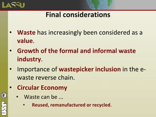 Final considerations
• Waste has increasingly been considered as a
value.
• Growth of the formal and informal waste
industry.
• Importance of wastepicker inclusion in the e-
waste reverse chain.
• Circular Economy
• Waste can be ...
• Reused, remanufactured or recycled.
 