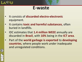 E-waste
• It consists of discarded electro-electronic
equipment.
• It contains toxic and harmful substances, often
buried in landfills.
• IDC estimates that 1.4 million WEEE annually are
discarded in Brazil, with 10% being in the ICT area.
• Part of the world garbage is exported to developing
countries, where people work under inadequate
and unregulated conditions.
 