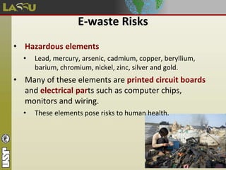 E-waste Risks
• Hazardous elements
• Lead, mercury, arsenic, cadmium, copper, beryllium,
barium, chromium, nickel, zinc, silver and gold.
• Many of these elements are printed circuit boards
and electrical parts such as computer chips,
monitors and wiring.
• These elements pose risks to human health.
 