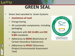 GREEN SEAL
• Green Seal awarded to Green Systems
• Inexistence of Lead.
• Energy Saving.
• All sustainable components, including
packaging.
• Alignment with ISO 14.001 and ISO
9.001 standards.
• Adherence to ROHS (Restriction of
Certain Hazardous Substances).
• Adherence to EPEAT (Electronic
Product Environmental Assessment
Tool)
 