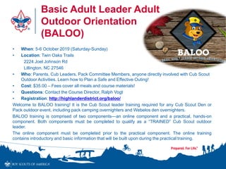 Basic Adult Leader Adult
Outdoor Orientation
(BALOO)
• When: 5-6 October 2019 (Saturday-Sunday)
• Location: Twin Oaks Trails
2224 Joel Johnson Rd
Lillington, NC 27546
• Who: Parents, Cub Leaders, Pack Committee Members, anyone directly involved with Cub Scout
Outdoor Activities. Learn how to Plan a Safe and Effective Outing!
• Cost: $35.00 – Fees cover all meals and course materials!
• Questions: Contact the Course Director, Ralph Vogt
• Registration: http://highlanderdistrict.org/baloo/
Welcome to BALOO training! It is the Cub Scout leader training required for any Cub Scout Den or
Pack outdoor event, including pack camping overnighters and Webelos den overnighters.
BALOO training is comprised of two components—an online component and a practical, hands-on
component. Both components must be completed to qualify as a “TRAINED” Cub Scout outdoor
leader.
The online component must be completed prior to the practical component. The online training
contains introductory and basic information that will be built upon during the practical training.
 