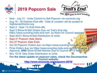 2019 Popcorn Sale
• Now - July 31 - Units Commit to Sell Popcorn via ocscouts.org
• Aug 19 - 30 Districts Kick-offs - Date & Location will be posted to
HighlanderDistrict.org
• Sept 2 - Sept 13 Units Kick-offs
• Sept 5 Show-N-Sell Orders Due via Trail’s End site,
https://www.scouting.trails-end.com, by Noon for Council approval
• Sept 20/21 Show-N-Sell Distribution to Units
• Sept 21 Popcorn Sale Starts
• Oct 27 Popcorn Sale Ends
• Oct 30 Popcorn Orders due via https://www.scouting.trails-end.com &
• Prize Orders due via https://www.scouting.trails-end.com for Council
Approval, AND Show-N-Sell Monies Due to Council by 12 Noon
• Nov 15/16 Take Order Distribution to Units
For the latest update on popcorn sales, check the Occoneechee
Council website:
http://www.ocscouts.org/popcorn-2019/
 
