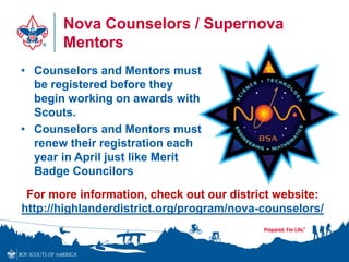 Nova Counselors / Supernova
Mentors
• Counselors and Mentors must
be registered before they
begin working on awards with
Scouts.
• Counselors and Mentors must
renew their registration each
year in April just like Merit
Badge Councilors
For more information, check out our district website:
http://highlanderdistrict.org/program/nova-counselors/
 