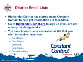 District Email Lists
• Highlander District has started using Constant
Contact to help get information out to leaders.
• Go to HighlanderDistrict.org to sign up if you are not
already receiving emails.
• You can choose one or several email list that you
wish to receive news from:
– Boy Scouts
– Cub Scouts
– Venturing
– Sea Scouts
– General Interest
 