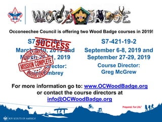 S7-421-19-1
March 8-10, 2019 and
March 29-31, 2019
Course Director:
Ralph Embrey
S7-421-19-2
September 6-8, 2019 and
September 27-29, 2019
Course Director:
Greg McGrew
Occoneechee Council is offering two Wood Badge courses in 2019!
For more information go to: www.OCWoodBadge.org
or contact the course directors at
info@OCWoodBadge.org
 