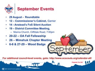 September Events
• 29 August - Roundtable
• 12 – Commissioner’s Cabinet, Garner
• 14 - Anstead’s FoS Silent Auction
• 19 – District Committee Meeting,
– Manna Church, Cliffdale Road, 7:00pm
• 20-22 – OA Fall Fellowship
• 26 – Mimahuk Chapter Meeting
• 6-8 & 27-29 – Wood Badge
For additional council-level events, goto: http://www.ocscouts.org/calendar-all/
 