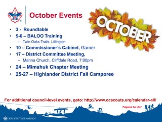October Events
• 3 - Roundtable
• 5-6 – BALOO Training
– Twin Oaks Trails, Lillington
• 10 – Commissioner’s Cabinet, Garner
• 17 – District Committee Meeting,
– Manna Church, Cliffdale Road, 7:00pm
• 24 – Mimahuk Chapter Meeting
• 25-27 – Highlander District Fall Camporee
For additional council-level events, goto: http://www.ocscouts.org/calendar-all/
 