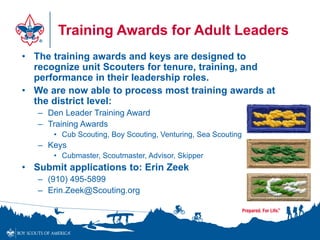 Training Awards for Adult Leaders
• The training awards and keys are designed to
recognize unit Scouters for tenure, training, and
performance in their leadership roles.
• We are now able to process most training awards at
the district level:
– Den Leader Training Award
– Training Awards
• Cub Scouting, Boy Scouting, Venturing, Sea Scouting
– Keys
• Cubmaster, Scoutmaster, Advisor, Skipper
• Submit applications to: Erin Zeek
– (910) 495-5899
– Erin.Zeek@Scouting.org
 