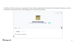 3.4 Follow the link to verify your organisation. Once veriﬁed, organisation’s information will be locked. Should you wish to
modify your organisation later, contact Badgecraft to unlock this possibility.
12
 