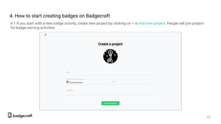 4. How to start creating badges on Badgecraft
4.1 If you start with a new badge activity, create new project by clicking on + or Add new project. People will join project
for badge earning activities.
13
 