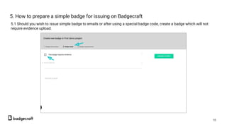 5. How to prepare a simple badge for issuing on Badgecraft
5.1 Should you wish to issue simple badge to emails or after using a special badge code, create a badge which will not
require evidence upload.
18
 