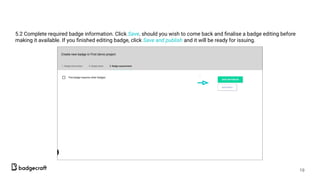 5.2 Complete required badge information. Click Save, should you wish to come back and ﬁnalise a badge editing before
making it available. If you ﬁnished editing badge, click Save and publish and it will be ready for issuing.
19
 