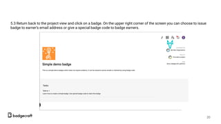 5.3 Return back to the project view and click on a badge. On the upper right corner of the screen you can choose to issue
badge to earner’s email address or give a special badge code to badge earners.
20
 