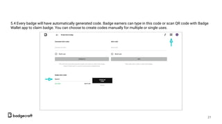 5.4 Every badge will have automatically generated code. Badge earners can type in this code or scan QR code with Badge
Wallet app to claim badge. You can choose to create codes manually for multiple or single uses.
21
 