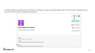 6.3 Return back to a project view and click on a badge to access a special badge code. Give this code to badge earners
who can use it to get to a badge quest quicker.
24
 