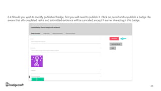 6.4 Should you wish to modify published badge, ﬁrst you will need to publish it. Click on pencil and unpublish a badge. Be
aware that all completed tasks and submitted evidence will be canceled, except if earner already got this badge.
25
 
