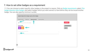 7.1 You can choose to select speciﬁc other badges in the project to require. Click on Badge requirements select This
badge reiquires other badges and select badges which you want earners to have before they can be issued another
badge. You can also specify minimum number.
26
7. How to set other badges as a requirement
 