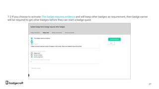 7.2 If you choose to activate This badge requires evidence and will keep other badges as requirement, then badge earner
will be required to get other badges before they can start a badge quest.
27
 