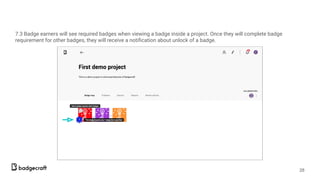 7.3 Badge earners will see required badges when viewing a badge inside a project. Once they will complete badge
requirement for other badges, they will receive a notiﬁcation about unlock of a badge.
28
 