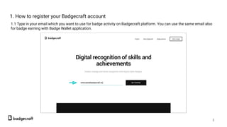 1. How to register your Badgecraft account
1.1 Type in your email which you want to use for badge activity on Badgecraft platform. You can use the same email also
for badge earning with Badge Wallet application.
3
 