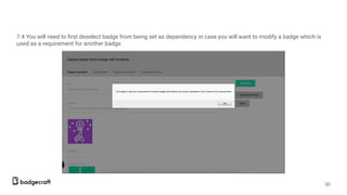 7.4 You will need to ﬁrst deselect badge from being set as dependency in case you will want to modify a badge which is
used as a requirement for another badge.
30
 