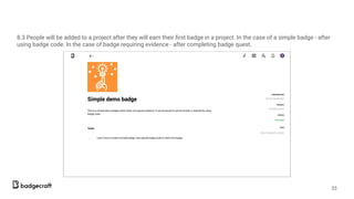 8.3 People will be added to a project after they will earn their ﬁrst badge in a project. In the case of a simple badge - after
using badge code. In the case of badge requiring evidence - after completing badge quest.
33
 