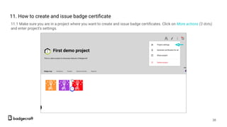 11. How to create and issue badge certiﬁcate
11.1 Make sure you are in a project where you want to create and issue badge certiﬁcates. Click on More actions (3 dots)
and enter project’s settings.
38
 