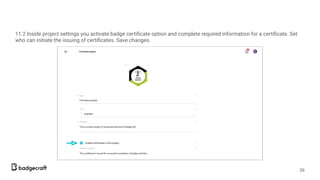 11.2 Inside project settings you activate badge certiﬁcate option and complete required information for a certiﬁcate. Set
who can initiate the issuing of certiﬁcates. Save changes.
39
 