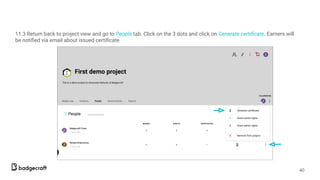 11.3 Return back to project view and go to People tab. Click on the 3 dots and click on Generate certiﬁcate. Earners will
be notiﬁed via email about issued certiﬁcate.
40
 