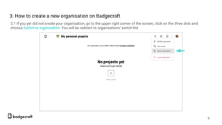 3. How to create а new organisation on Badgecraft
3.1 If you yet did not create your organisation, go to the upper right corner of the screen, click on the three dots and
choose Switch to organisation. You will be redirect to organisations’ switch list.
9
 