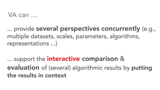... provide several perspectives concurrently (e.g.,
multiple datasets, scales, parameters, algorithms,
representations ...)
... support the interactive comparison &
evaluation of (several) algorithmic results by putting
the results in context
VA can …
 