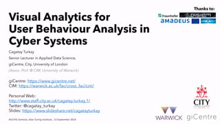 Visual Analytics for
User Behaviour Analysis in
Cyber Systems
#VizTIG Seminar, Alan Turing Institute, 13 September 2019
giCentre: https://www.gicentre.net/
CIM: https://warwick.ac.uk/fac/cross_fac/cim/
Personal Web:
http://www.staff.city.ac.uk/cagatay.turkay.1/
Twitter: @cagatay_turkay
Slides: https://www.slideshare.net/cagatayturkay
Cagatay Turkay
Senior Lecturer in Applied Data Science,
giCentre, City, University of London
(Assoc. Prof. @ CIM, University of Warwick)
Thanks to:
 